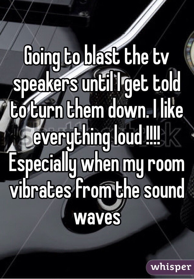 Going to blast the tv speakers until I get told to turn them down. I like everything loud !!!! Especially when my room vibrates from the sound waves