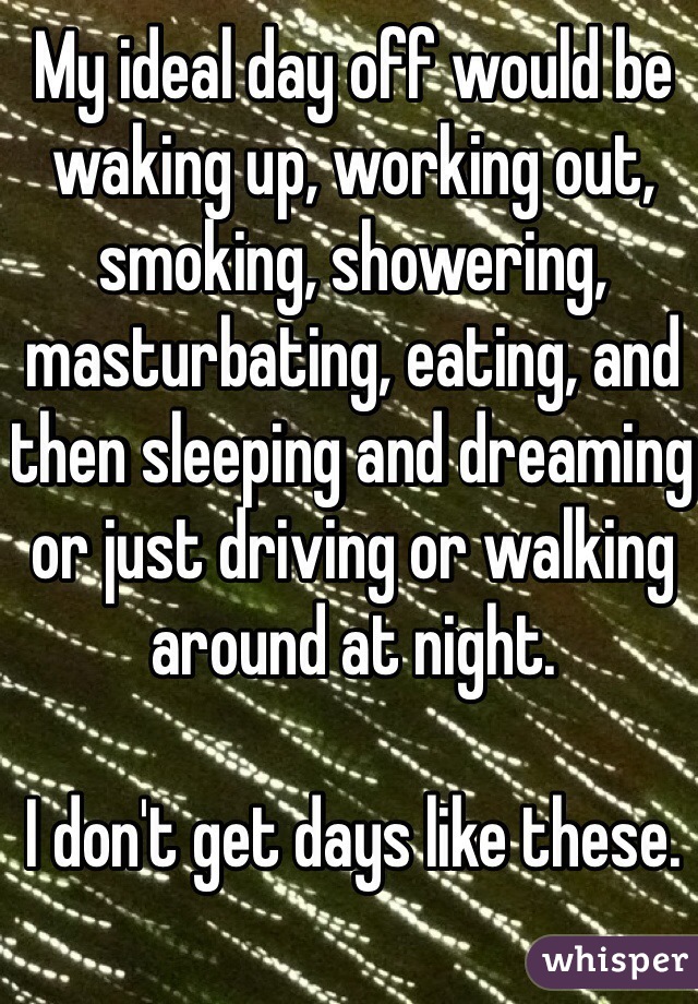 My ideal day off would be waking up, working out, smoking, showering, masturbating, eating, and then sleeping and dreaming or just driving or walking around at night. 

I don't get days like these. 