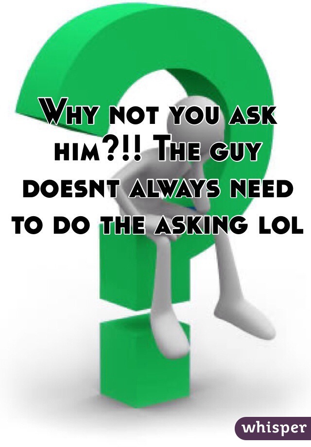 Why not you ask him?!! The guy doesnt always need to do the asking lol