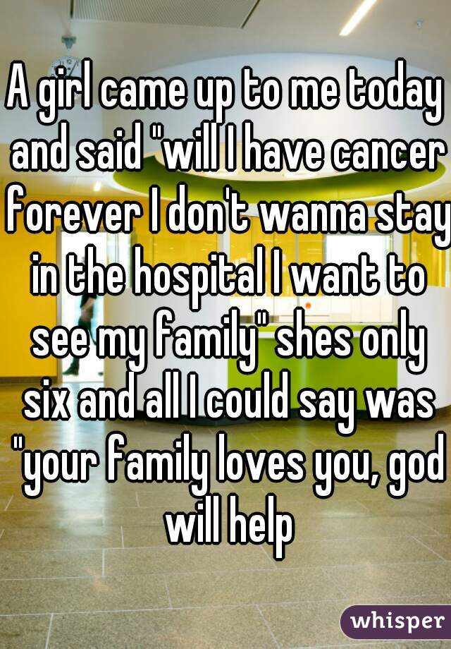 A girl came up to me today and said "will I have cancer forever I don't wanna stay in the hospital I want to see my family" shes only six and all I could say was "your family loves you, god will help