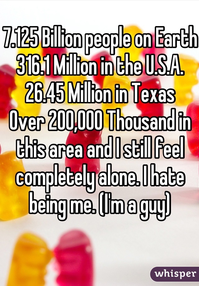 7.125 Billion people on Earth 316.1 Million in the U.S.A. 26.45 Million in Texas 
Over 200,000 Thousand in this area and I still feel completely alone. I hate being me. (I'm a guy)