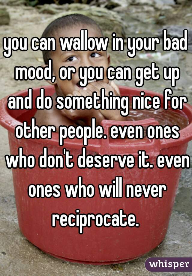 you can wallow in your bad mood, or you can get up and do something nice for other people. even ones who don't deserve it. even ones who will never reciprocate. 