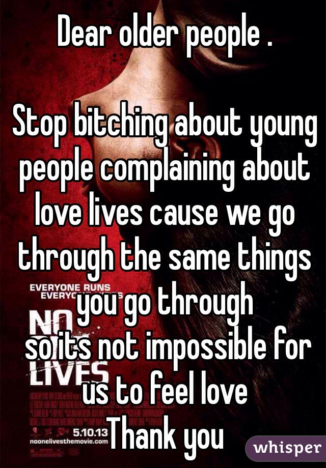 Dear older people .

Stop bitching about young people complaining about love lives cause we go through the same things you go through
 so its not impossible for us to feel love 
Thank you