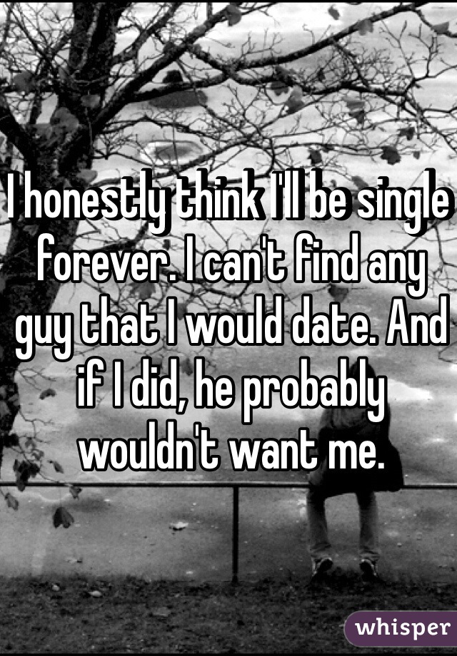 I honestly think I'll be single forever. I can't find any guy that I would date. And if I did, he probably wouldn't want me.