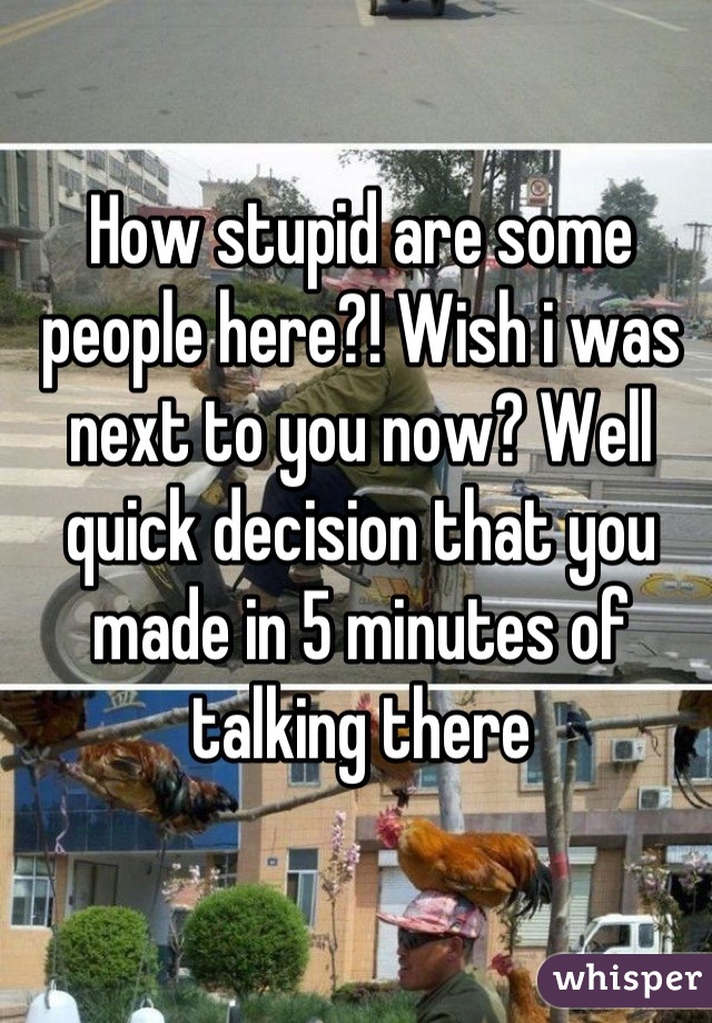 How stupid are some people here?! Wish i was next to you now? Well quick decision that you made in 5 minutes of talking there