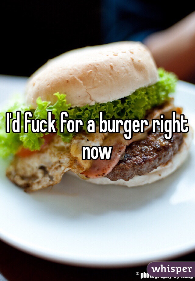 I'd fuck for a burger right now 