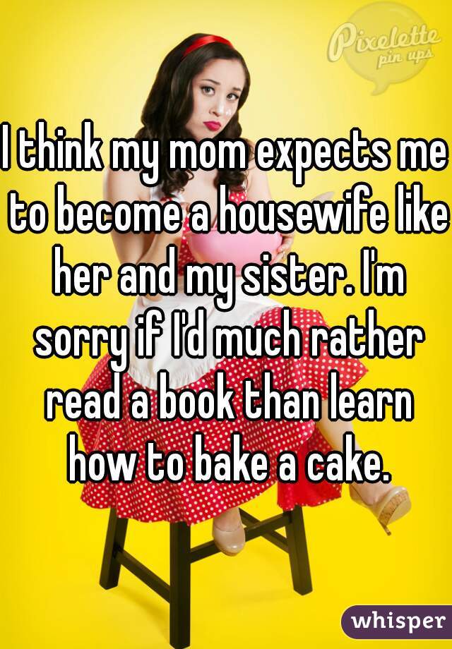 I think my mom expects me to become a housewife like her and my sister. I'm sorry if I'd much rather read a book than learn how to bake a cake.