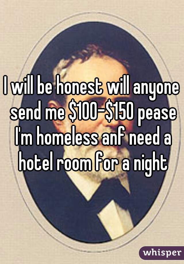 I will be honest will anyone send me $100-$150 pease I'm homeless anf need a hotel room for a night