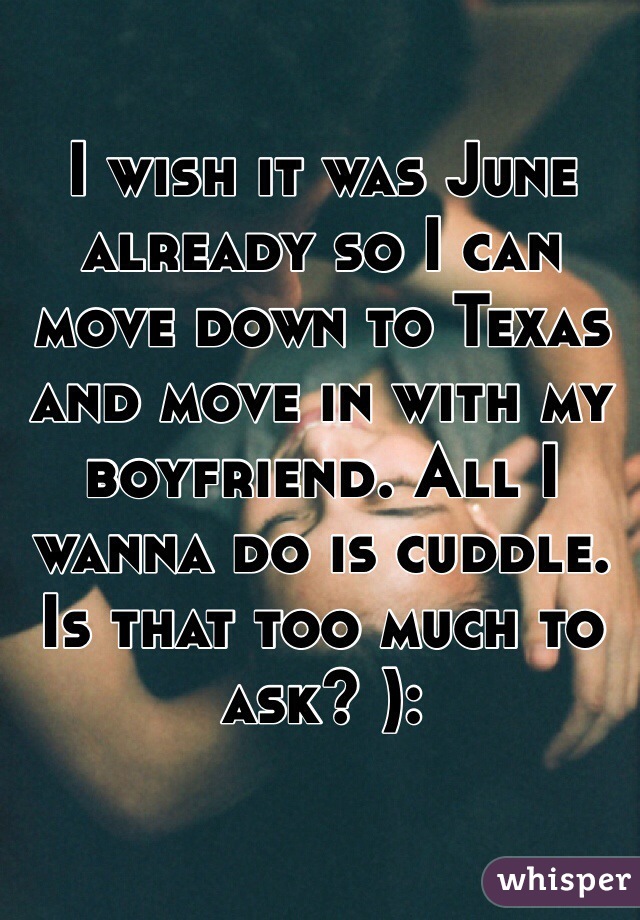 I wish it was June already so I can move down to Texas and move in with my boyfriend. All I wanna do is cuddle. Is that too much to ask? ):