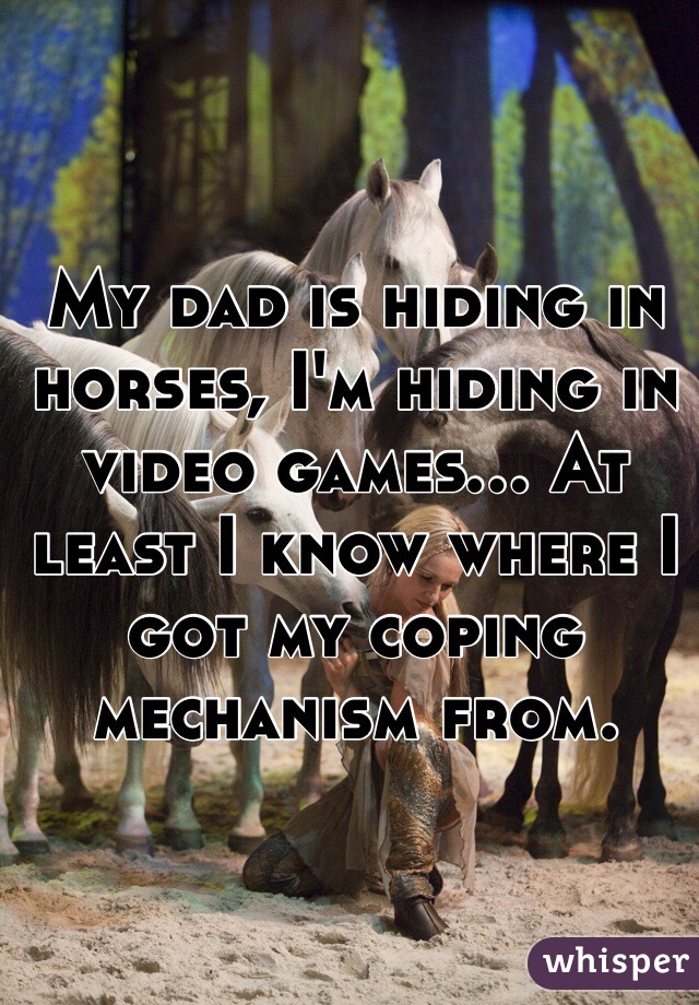 My dad is hiding in horses, I'm hiding in video games... At least I know where I got my coping mechanism from.