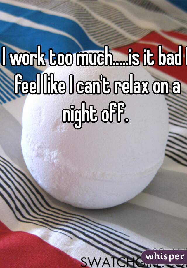 I work too much.....is it bad I feel like I can't relax on a night off. 