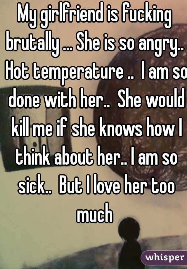 My girlfriend is fucking brutally ... She is so angry..  Hot temperature ..  I am so done with her..  She would kill me if she knows how I think about her.. I am so sick..  But I love her too much 