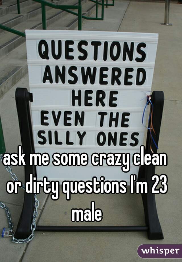 ask me some crazy clean or dirty questions I'm 23 male