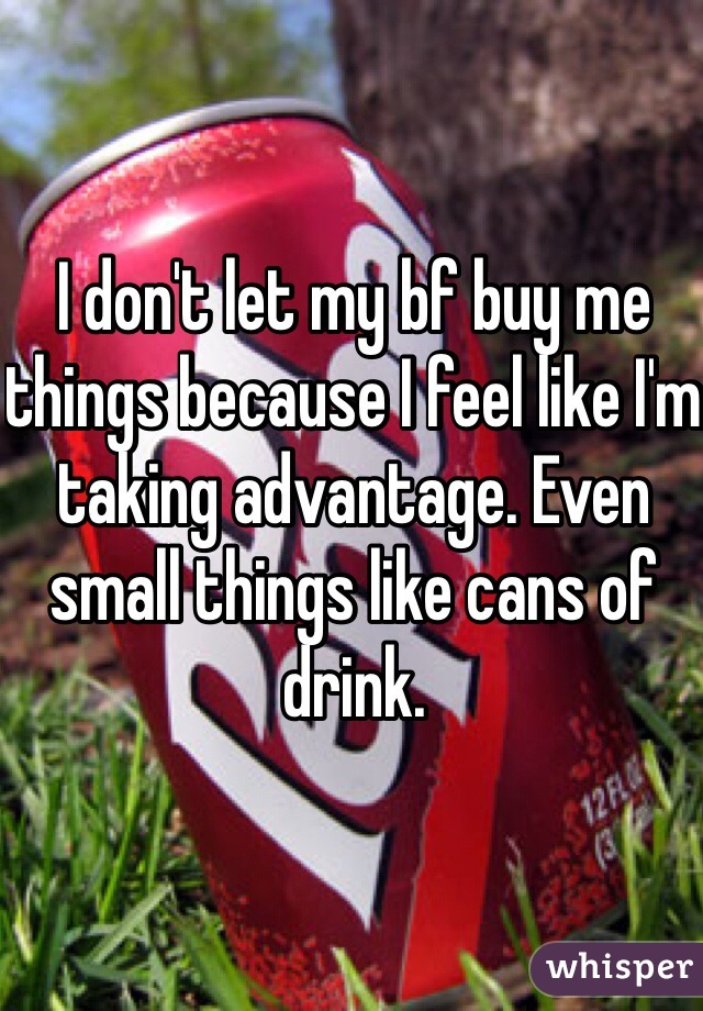 I don't let my bf buy me things because I feel like I'm taking advantage. Even small things like cans of drink. 