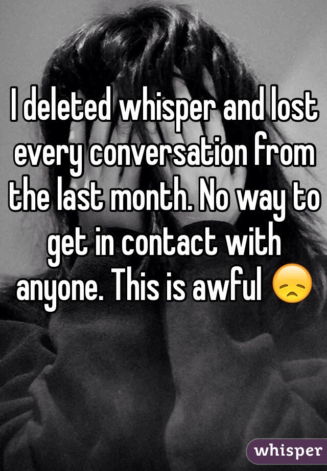 I deleted whisper and lost every conversation from the last month. No way to get in contact with anyone. This is awful 😞 