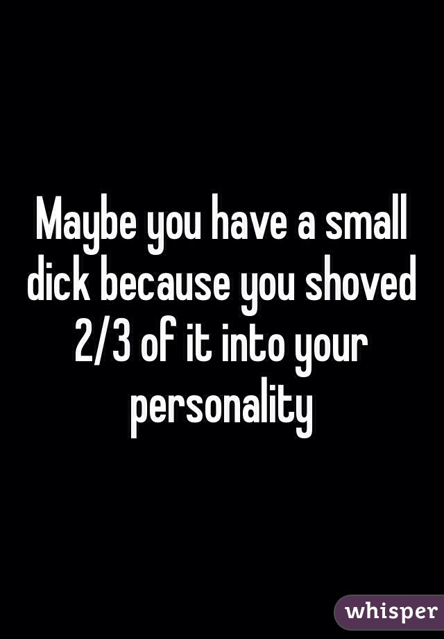 Maybe you have a small dick because you shoved 2/3 of it into your personality 