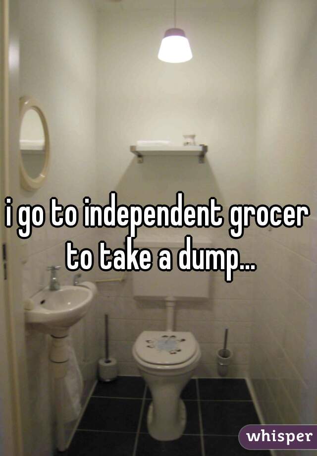 i go to independent grocer to take a dump...