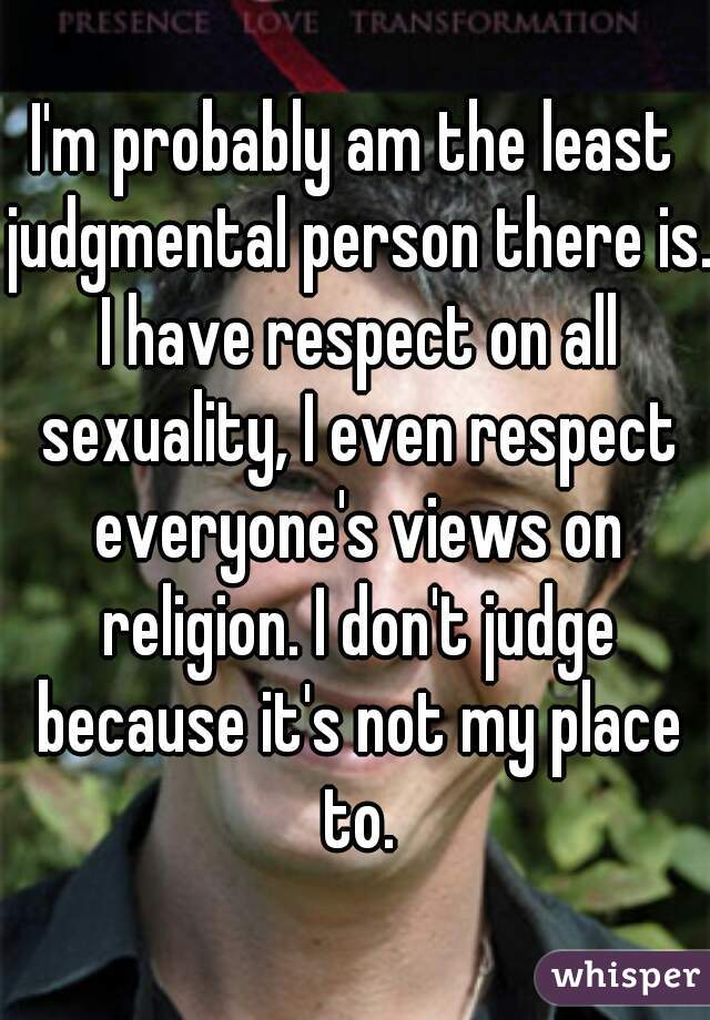 I'm probably am the least judgmental person there is. I have respect on all sexuality, I even respect everyone's views on religion. I don't judge because it's not my place to.