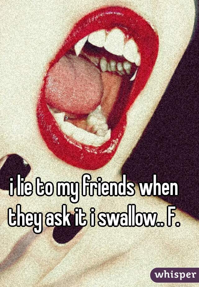 i lie to my friends when they ask it i swallow.. F. 