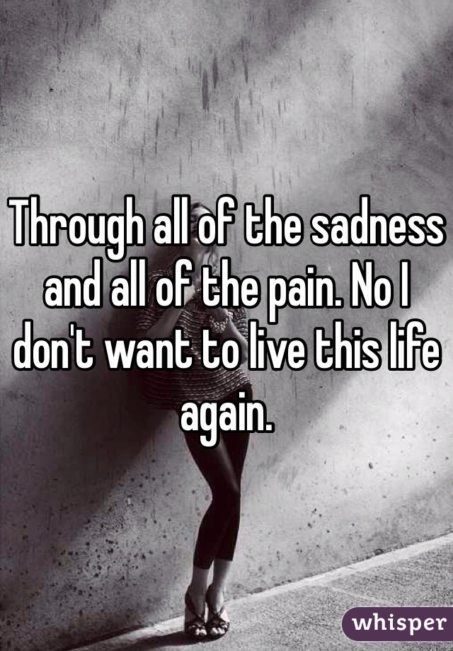 Through all of the sadness and all of the pain. No I don't want to live this life again.