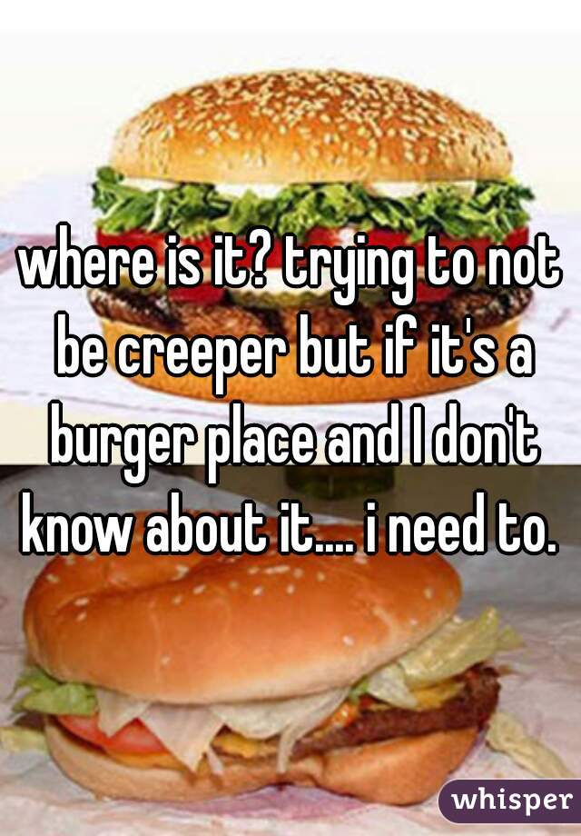 where is it? trying to not be creeper but if it's a burger place and I don't know about it.... i need to. 