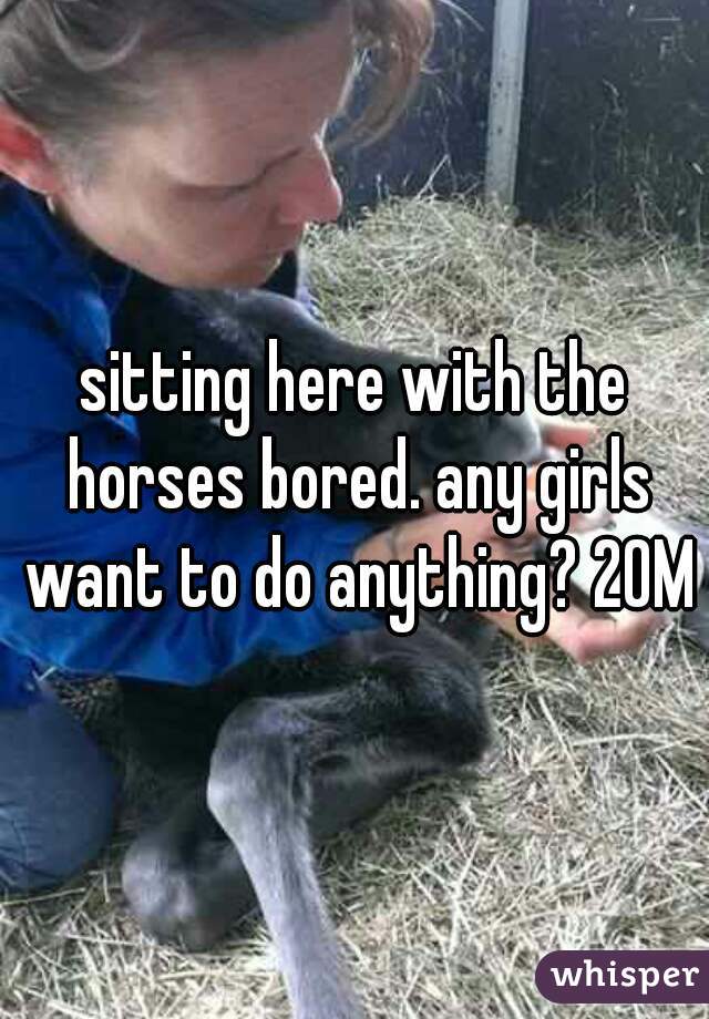 sitting here with the horses bored. any girls want to do anything? 20M