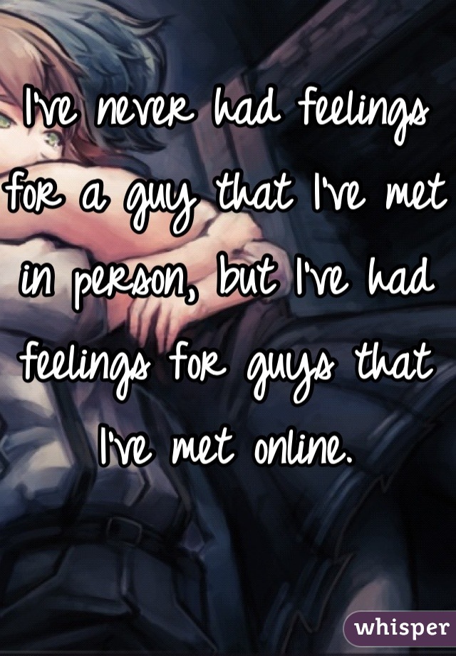 I've never had feelings for a guy that I've met in person, but I've had feelings for guys that I've met online.