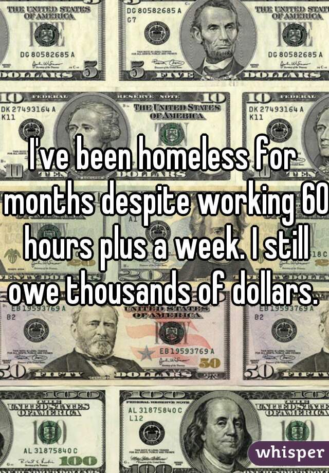 I've been homeless for months despite working 60 hours plus a week. I still owe thousands of dollars. 