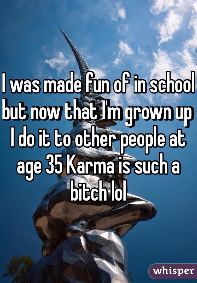 I was made fun of in school but now that I'm grown up I do it to other people at age 35 Karma is such a bitch lol