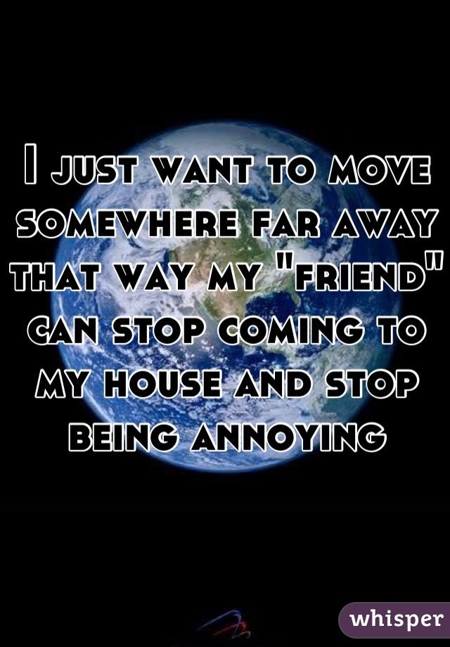 I just want to move somewhere far away that way my "friend" can stop coming to my house and stop being annoying