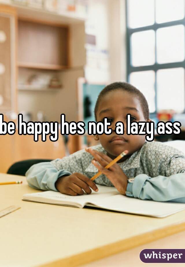 be happy hes not a lazy ass 