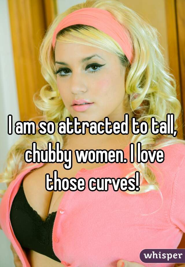 I am so attracted to tall, chubby women. I love those curves! 