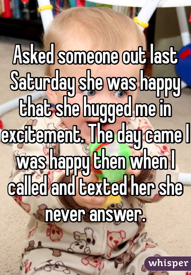 Asked someone out last Saturday she was happy that she hugged me in excitement. The day came I was happy then when I called and texted her she never answer. 