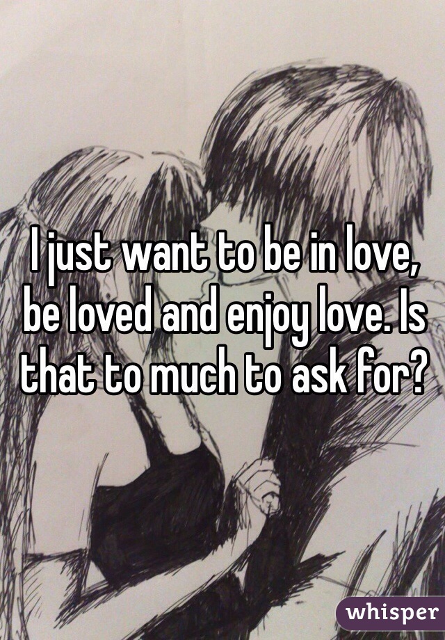 I just want to be in love, be loved and enjoy love. Is that to much to ask for?