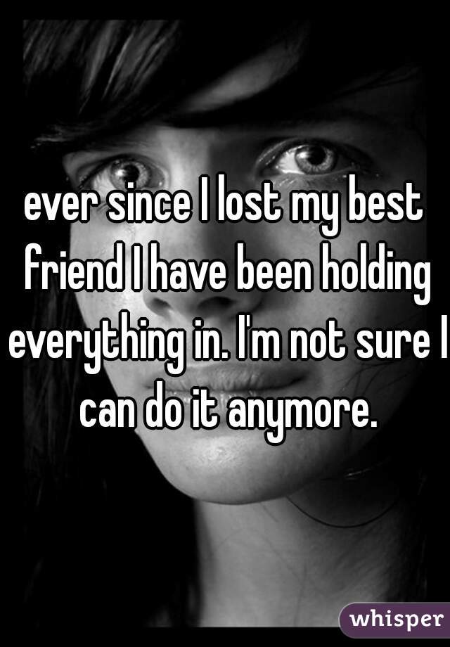 ever since I lost my best friend I have been holding everything in. I'm not sure I can do it anymore.