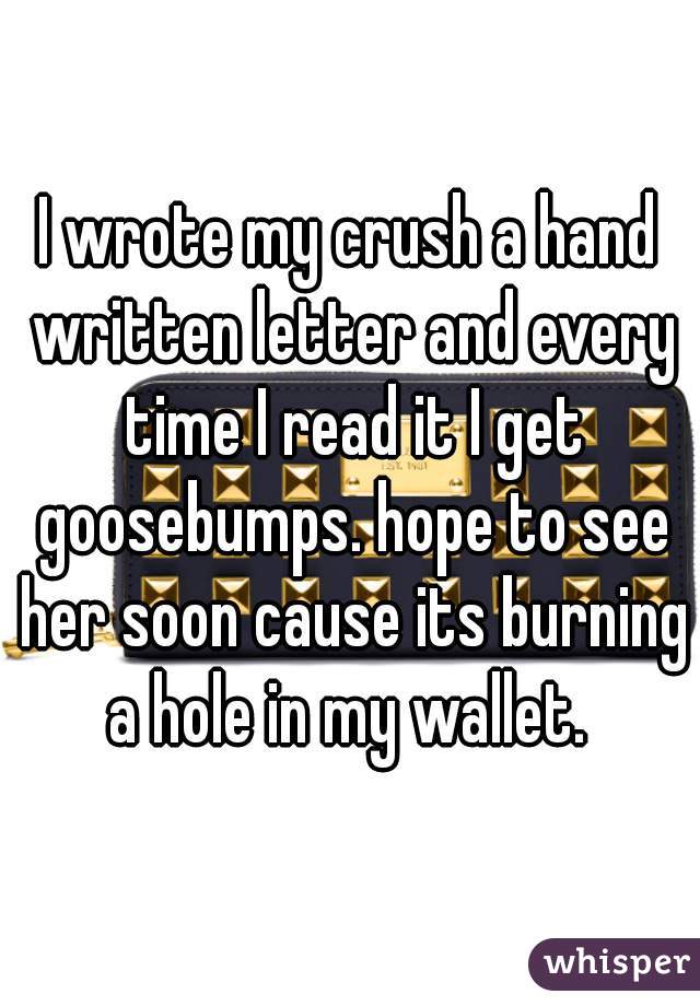 I wrote my crush a hand written letter and every time I read it I get goosebumps. hope to see her soon cause its burning a hole in my wallet. 