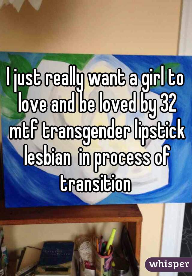 I just really want a girl to love and be loved by 32 mtf transgender lipstick lesbian  in process of transition 