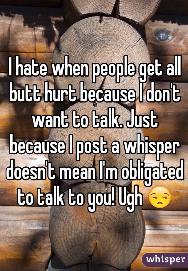 I hate when people get all butt hurt because I don't want to talk. Just because I post a whisper doesn't mean I'm obligated to talk to you! Ugh 😒