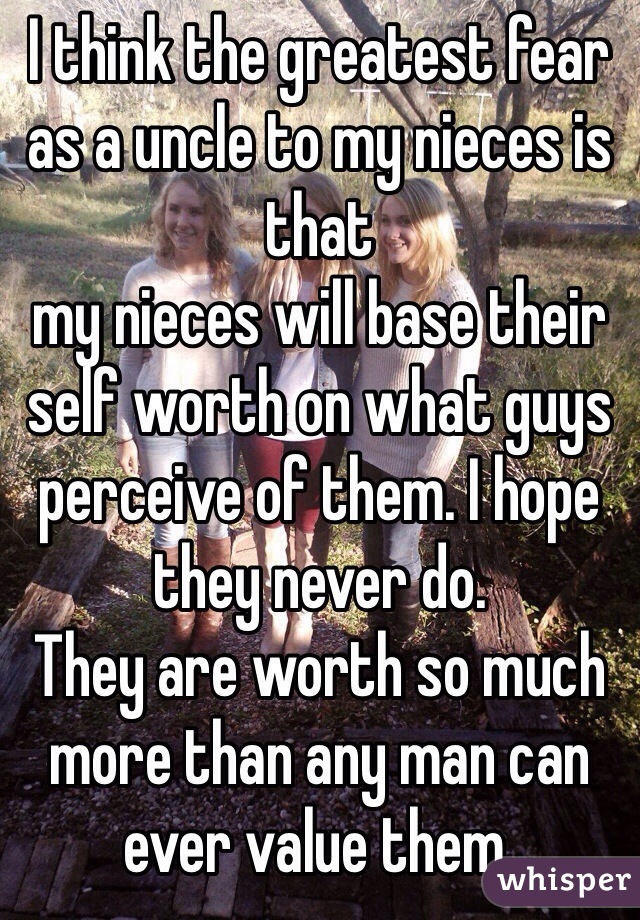 I think the greatest fear as a uncle to my nieces is that
my nieces will base their self worth on what guys perceive of them. I hope they never do. 
They are worth so much more than any man can ever value them.