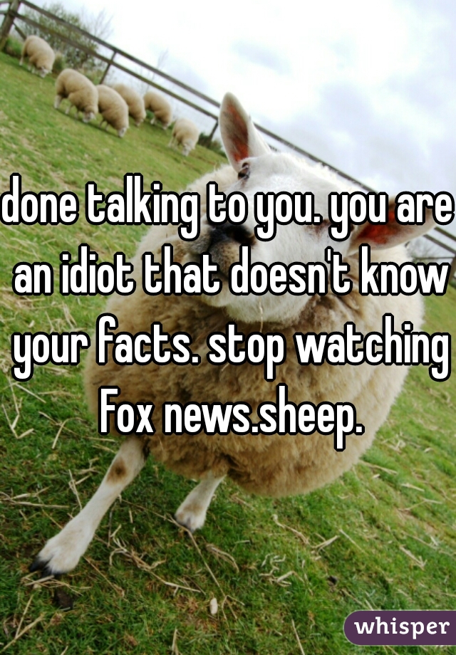 done talking to you. you are an idiot that doesn't know your facts. stop watching Fox news.sheep.