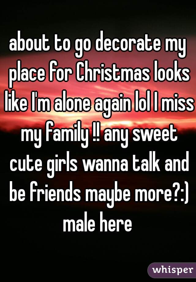 about to go decorate my place for Christmas looks like I'm alone again lol I miss my family !! any sweet cute girls wanna talk and be friends maybe more?:)
male here