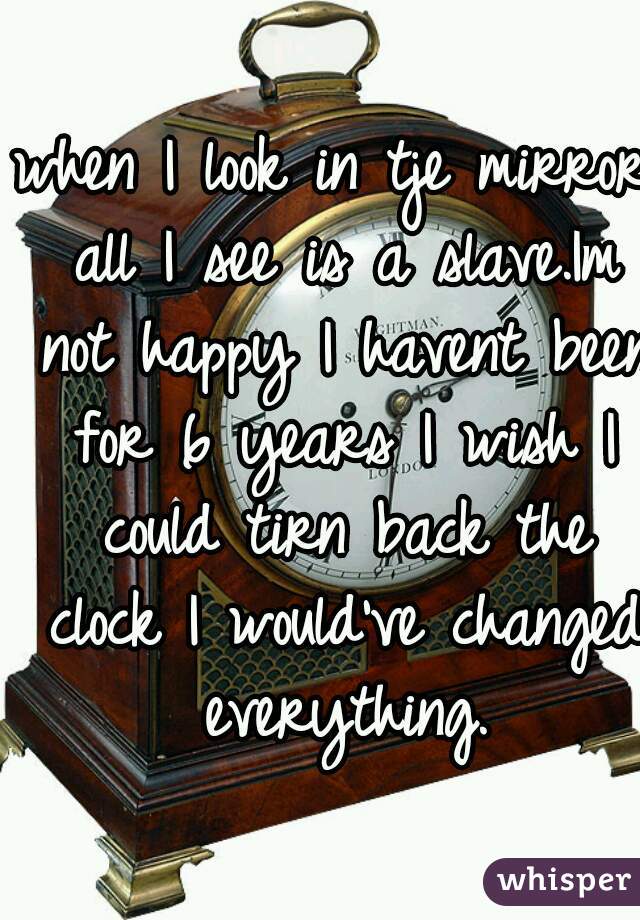 when I look in tje mirror all I see is a slave.Im not happy I havent been for 6 years I wish I could tirn back the clock I would've changed everything.