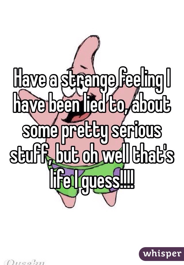 Have a strange feeling I have been lied to, about some pretty serious stuff, but oh well that's life I guess!!!!