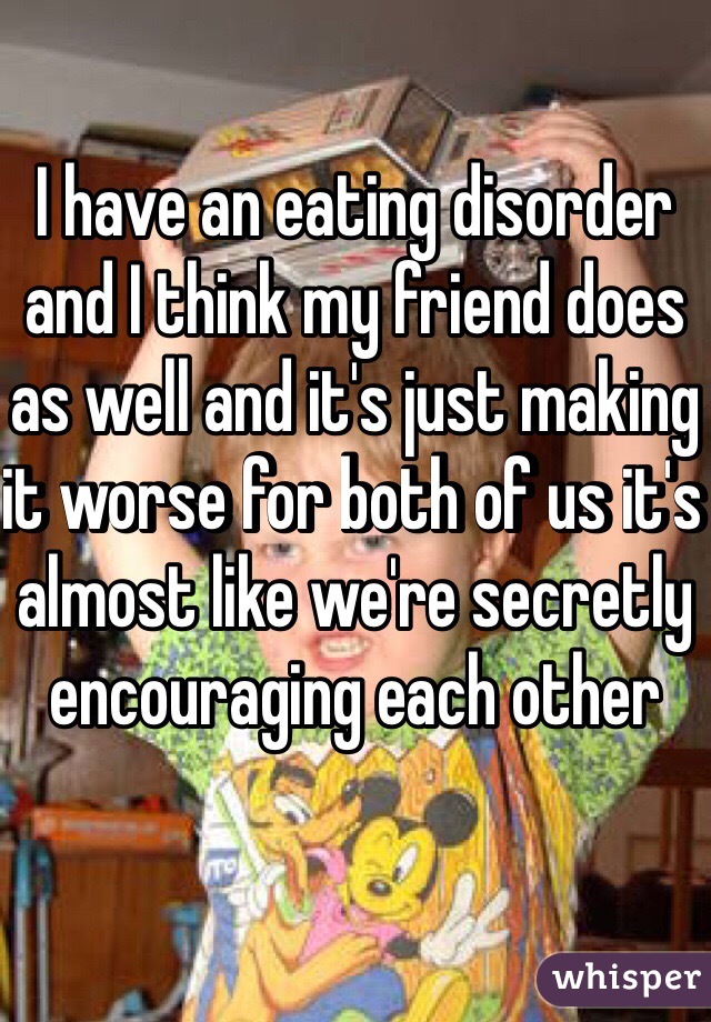 I have an eating disorder and I think my friend does as well and it's just making it worse for both of us it's almost like we're secretly encouraging each other 