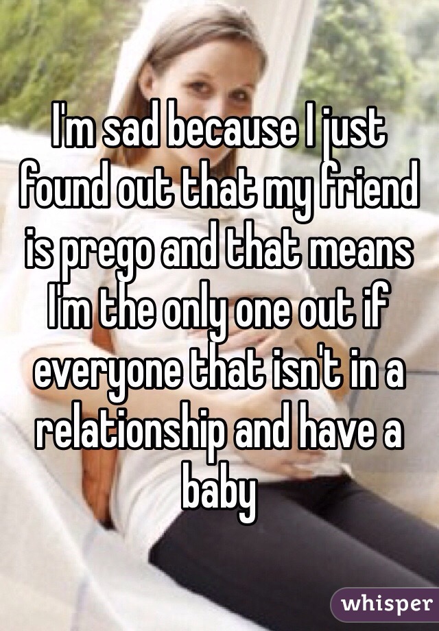 I'm sad because I just found out that my friend is prego and that means I'm the only one out if everyone that isn't in a relationship and have a baby