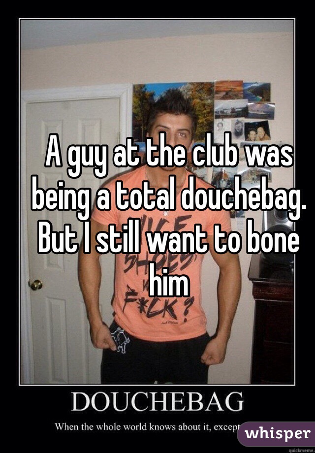 A guy at the club was being a total douchebag. But I still want to bone him