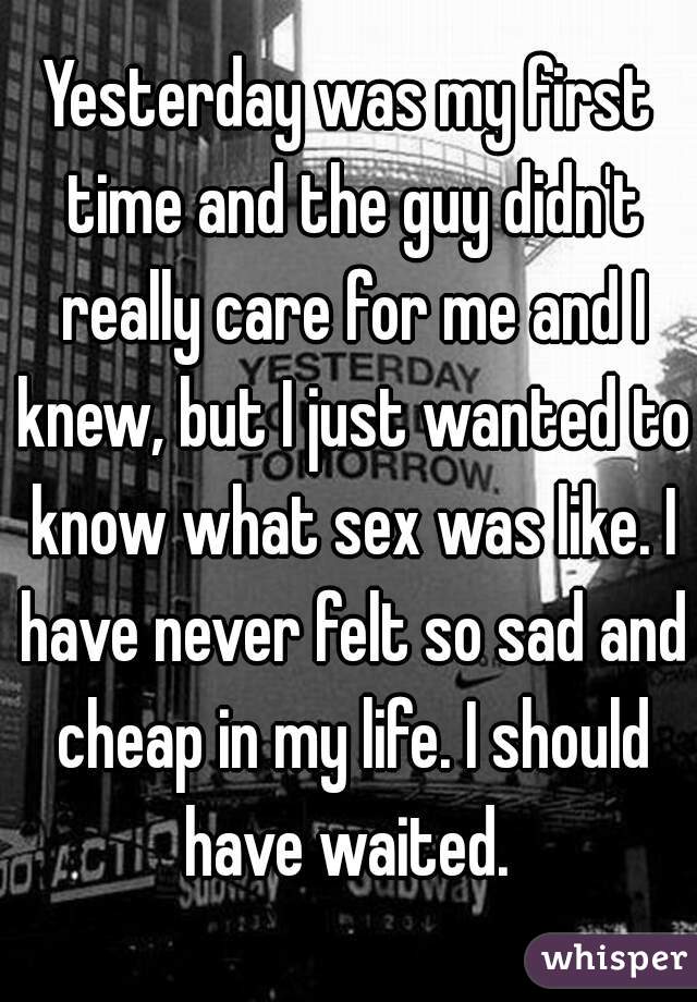 Yesterday was my first time and the guy didn't really care for me and I knew, but I just wanted to know what sex was like. I have never felt so sad and cheap in my life. I should have waited. 