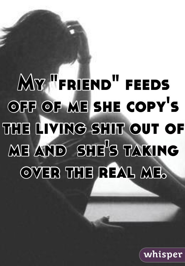 My "friend" feeds off of me she copy's the living shit out of me and  she's taking over the real me.