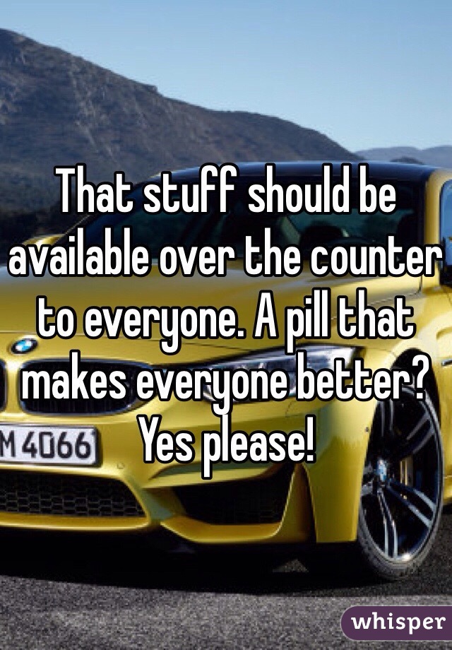 That stuff should be available over the counter to everyone. A pill that makes everyone better? Yes please! 