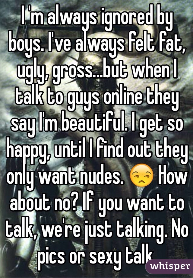 I 'm always ignored by boys. I've always felt fat, ugly, gross...but when I talk to guys online they say I'm beautiful. I get so happy, until I find out they only want nudes. 😒 How about no? If you want to talk, we're just talking. No pics or sexy talk.